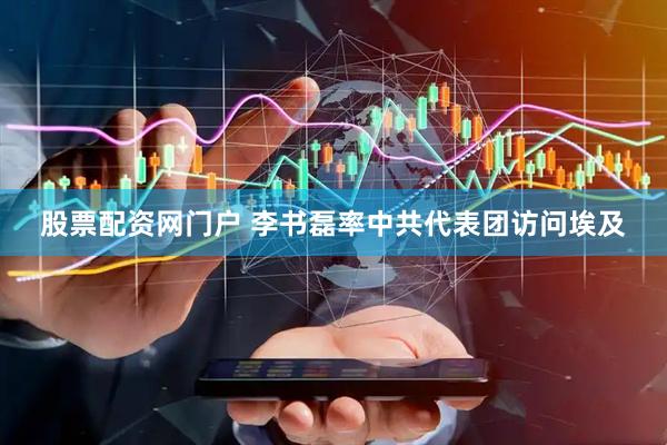 股票配资网门户 李书磊率中共代表团访问埃及
