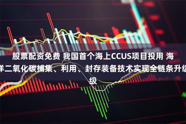股票配资免费 我国首个海上CCUS项目投用 海洋二氧化碳捕集、利用、封存装备技术实现全链条升级