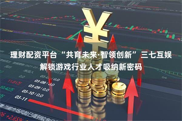 理财配资平台 “共育未来·智领创新” 三七互娱解锁游戏行业人才吸纳新密码