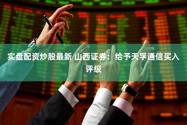 实盘配资炒股最新 山西证券：给予天孚通信买入评级