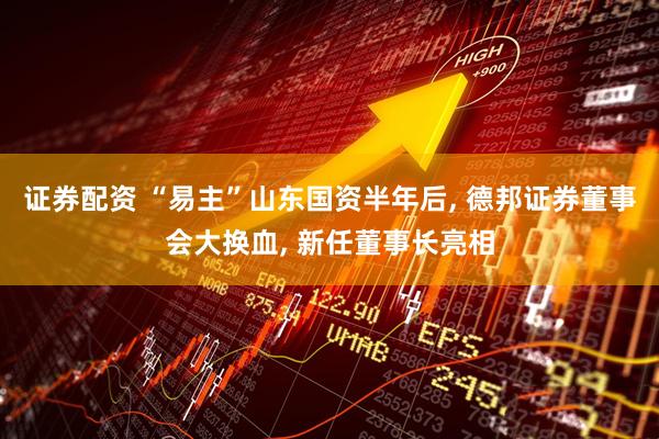 证券配资 “易主”山东国资半年后, 德邦证券董事会大换血, 新任董事长亮相