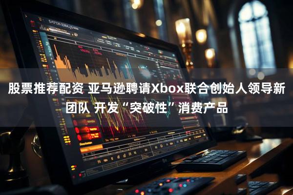 股票推荐配资 亚马逊聘请Xbox联合创始人领导新团队 开发“突破性”消费产品