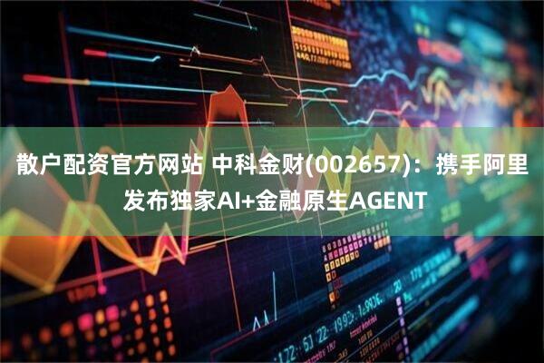 散户配资官方网站 中科金财(002657)：携手阿里 发布独家AI+金融原生AGENT