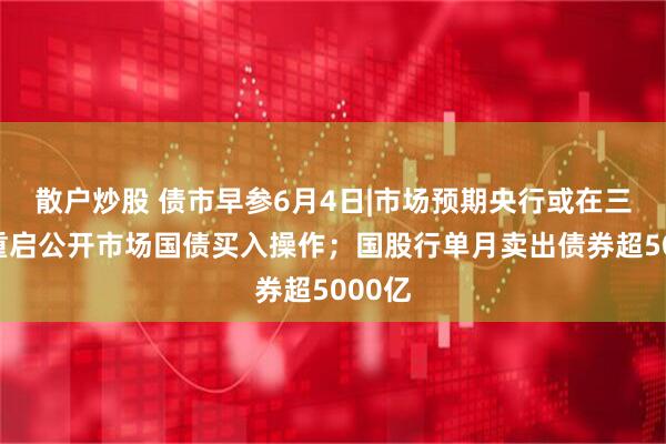 散户炒股 债市早参6月4日|市场预期央行或在三季度重启公开市场国债买入操作；国股行单月卖出债券超5000亿