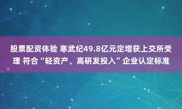 股票配资体验 寒武纪49.8亿元定增获上交所受理 符合“轻资产、高研发投入”企业认定标准