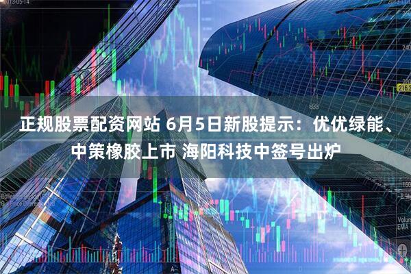 正规股票配资网站 6月5日新股提示：优优绿能、中策橡胶上市 海阳科技中签号出炉