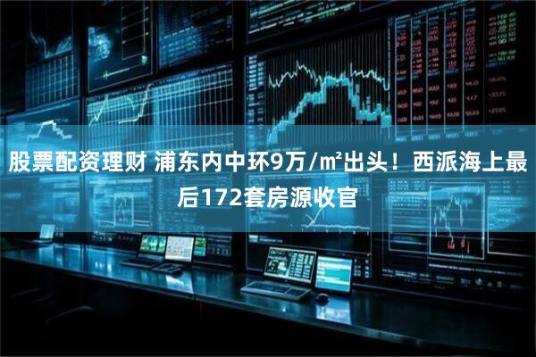 股票配资理财 浦东内中环9万/㎡出头！西派海上最后172套房源收官