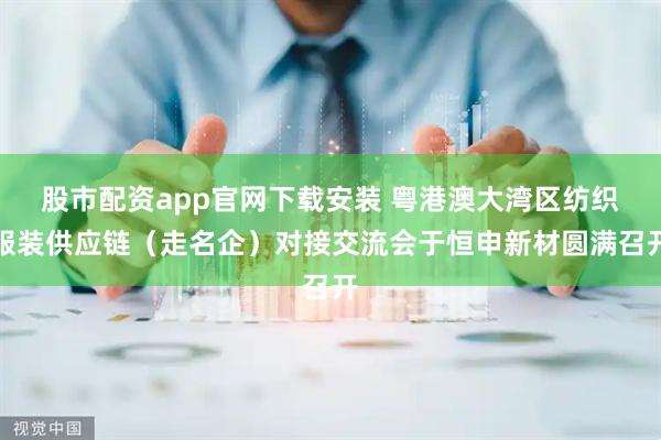 股市配资app官网下载安装 粤港澳大湾区纺织服装供应链（走名企）对接交流会于恒申新材圆满召开