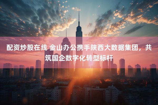 配资炒股在线 金山办公携手陕西大数据集团，共筑国企数字化转型标杆