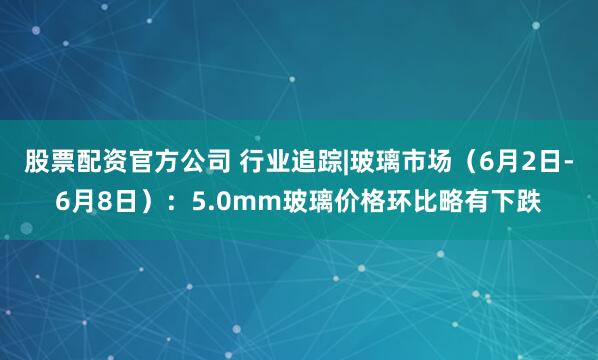 股票配资官方公司 行业追踪|玻璃市场（6月2日-6月8日）：5.0mm玻璃价格环比略有下跌