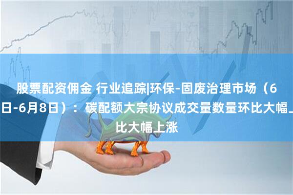 股票配资佣金 行业追踪|环保-固废治理市场（6月2日-6月8日）：碳配额大宗协议成交量数量环比大幅上涨
