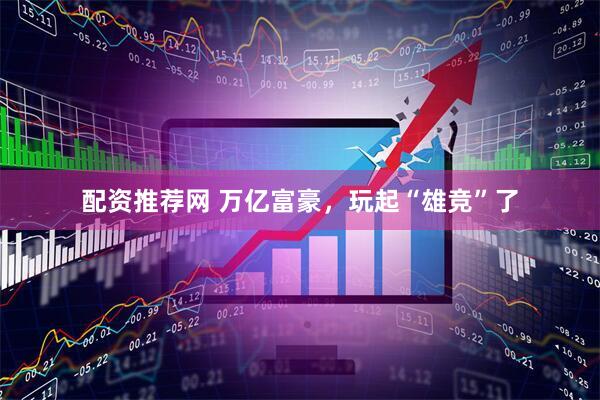 配资推荐网 万亿富豪，玩起“雄竞”了