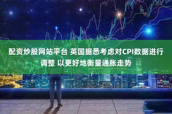配资炒股网站平台 英国据悉考虑对CPI数据进行调整 以更好地衡量通胀走势