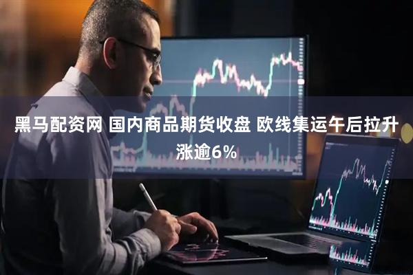黑马配资网 国内商品期货收盘 欧线集运午后拉升涨逾6%