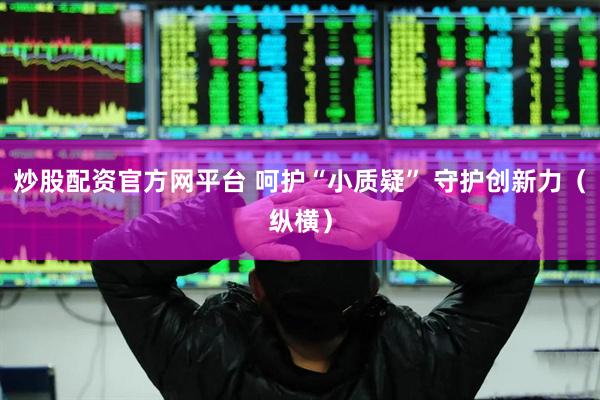 炒股配资官方网平台 呵护“小质疑” 守护创新力（纵横）