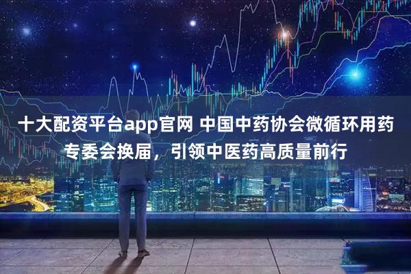 十大配资平台app官网 中国中药协会微循环用药专委会换届，引领中医药高质量前行