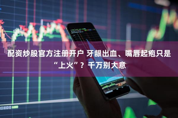 配资炒股官方注册开户 牙龈出血、嘴唇起疱只是“上火”？千万别大意