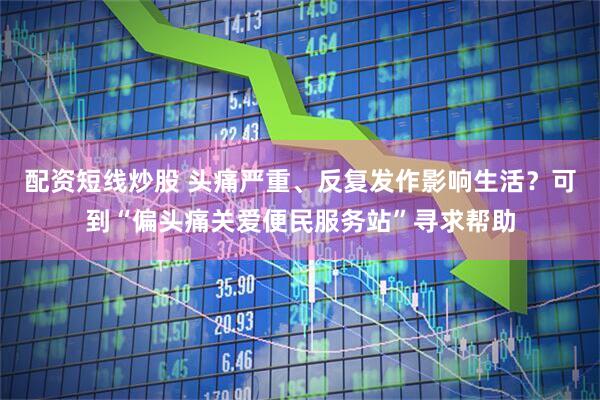 配资短线炒股 头痛严重、反复发作影响生活？可到“偏头痛关爱便民服务站”寻求帮助
