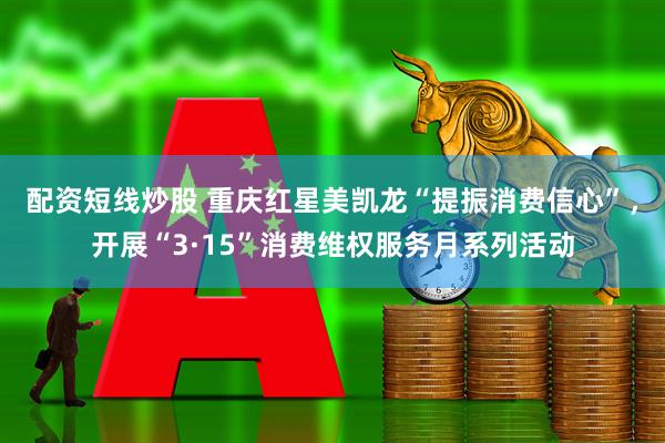 配资短线炒股 重庆红星美凯龙“提振消费信心”，开展“3·15”消费维权服务月系列活动