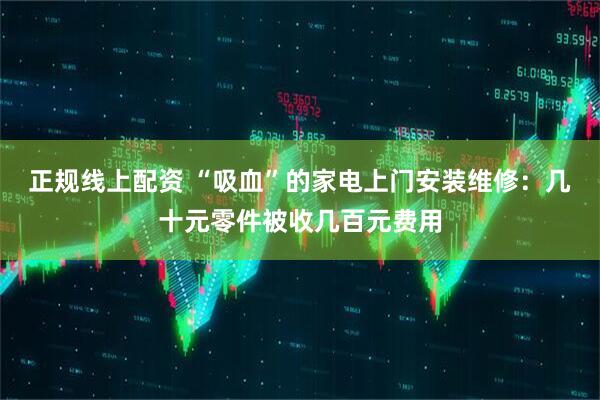 正规线上配资 “吸血”的家电上门安装维修：几十元零件被收几百元费用