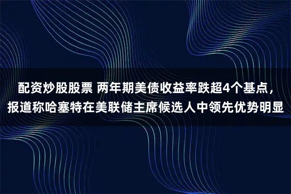 配资炒股股票 两年期美债收益率跌超4个基点，报道称哈塞特在美联储主席候选人中领先优势明显