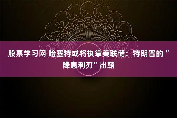 股票学习网 哈塞特或将执掌美联储：特朗普的“降息利刃”出鞘